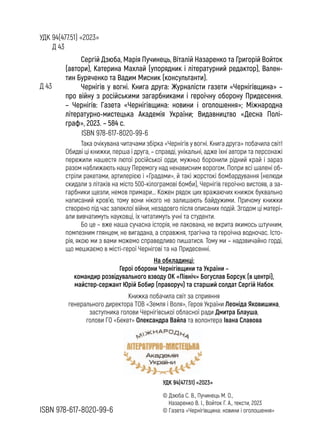 УДК 94(477.51) «2023»
Д 43
УДК 94(477.51) «2023»
Д 43
ISBN 978-617-8020-99-6
ISBN 978-617-8020-99-6
© Дзюба С. В., Пучинець М. О.,
Назаренко В. І., Войток Г. А., тексти, 2023
© Газета «Чернігівщина: новини і оголошення»
Сергій Дзюба, Марія Пучинець, Віталій Назаренко та Григорій Войток
(автори), Катерина Махлай (упорядник і літературний редактор), Вален-
тин Буряченко та Вадим Мисник (консультанти).
Чернігів у вогні. Книга друга: Журналісти газети «Чернігівщина» –
про війну з російськими загарбниками і героїчну оборону Придесення.
– Чернігів: Газета «Чернігівщина: новини і оголошення»; Міжнародна
літературно-мистецька Академія України; Видавництво «Десна Полі-
граф», 2023. – 584 с.
Така очікувана читачами збірка «Чернігів у вогні. Книга друга» побачила світ!
Обидві ці книжки, перша і друга, – справді, унікальні, адже їхні автори та персонажі
пережили нашестя лютої російської орди, мужньо боронили рідний край і зараз
разом наближають нашу Перемогу над ненависним ворогом. Попри всі шалені об-
стріли ракетами, артилерією і «Градами», й такі жорстокі бомбардування (нелюди
скидали з літаків на місто 500-кілограмові бомби), Чернігів героїчно вистояв, а за-
гарбники щезли, немов примари... Кожен рядок цих вражаючих книжок буквально
написаний кров’ю, тому вони нікого не залишають байдужими. Причому книжки
створено під час запеклої війни, незадовго після описаних подій. Згодом ці матері-
али вивчатимуть науковці, їх читатимуть учні та студенти.
Бо це – вже наша сучасна історія, не лакована, не вкрита якимось штучним,
помпезним глянцем, не вигадана, а справжня, трагічна та героїчна водночас. Істо-
рія, якою ми з вами можемо справедливо пишатися. Тому ми – надзвичайно горді,
що мешкаємо в місті-герої Чернігові та на Придесенні.
Книжка побачила світ за сприяння
генерального директора ТОВ «Земля і Воля», Героя України Леоніда Яковишина,
заступника голови Чернігівської обласної ради Дмитра Блауша,
голови ГО «Бекет» Олександра Вайла та волонтера Івана Славова
На обкладинці:
Герої оборони Чернігівщини та України –
командир розвідувального взводу ОК «Північ» Богуслав Борсук (в центрі),
майстер-сержант Юрій Бобир (праворуч) та старший солдат Сергій Набок
 