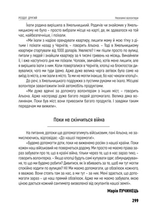 299
РОЗДІЛ ДРУГИЙ Незламні волонтери
Їхати родина вирішила в Хмельницький. Родичів чи знайомих у Хмель-
ницькому не було – просто вибрали місце на карті, де, як здавалося на той
час, найбезпечніше, і поїхали.
«Ми їхали з надією орендувати квартиру, лишити маму й мою тітку з ді-
тьми і поїхати назад у Чернігів, – говорить Альона. – Тоді в Хмельницькому
квартири стартували від 1000 доларів. Уявляєте? І ми пішли просто по вулиці,
питали у людей і знайшли квартиру за 4 тисячі гривень на місяць. Винайняли
її, і вже наступного дня ми поїхали. Чоловік, звичайно, хотів мене лишити, але
я вирішила їхати з ним. Коли поверталися в Чернігів, хлопці на блокпостах ди-
вувалися, чого ми туди їдемо. Адже дуже велика черга автівок була саме на
виїзд із міста, а ми їхали в місто. Та ми не могли інакше, бо нас чекали хлопці!».
До речі, з Хмельницького подружжя з пустими руками не їхало. Місцеві
волонтери завантажили їхній автомобіль продуктами.
«Ми дуже вдячні за допомогу волонтерам з інших міст, – говорить
Альона. Адже насправді дуже багато людей допомагало. Велика дяка во-
линянам. Поки був міст, вони привозили багато продуктів. І завдяки таким
передачам ми вижили».
Поки не скінчиться війна
На питання, допоки ще допомагатимуть військовим, пані Альона, не за-
мислюючись, відповідає: «До нашої перемоги!».
«Будемо допомогти доти, поки не виженемо росіян з нашої країни. Поки
кожен наш військовий не повернеться додому. Ми просто не маємо права за-
раз забувати про те, що в країні війна, тільки через те, що в нас зараз тихо, –
говорить волонтерка. – Якщо хлопці будуть самі купувати одяг, обмундируван-
ня, то що ми будемо робити? Дивитися, як їх вбивають за те, щоб ми тут могли
спокійно ходити по вулицях? Ні! Ми маємо допомагати, це обов’язок кожного,
я вважаю. Вони стоять там за нас, а ми тут – за них. Мені здається, що допо-
магати зараз – це наш прямий обов’язок. Адже ми не маємо забувати, якою
ціною дається кожний сантиметр визволеної від окупантів нашої землі».
Марія ПУЧИНЕЦЬ
 