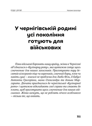311
РОЗДІЛ ДРУГИЙ Незламні волонтери
У чернігівській родині
усі покоління
готують для
військових
Поки військові боронять нашу країну, жінки в Чернігові
об’єдналися в «Кулінарну роту», яка щотижня готує щось
смачненьке для наших захисників. Приготувати пару де-
сятків кілограмів піци чи вареників, смачний борщ, плов чи
навіть суші – взагалі не проблема для Люби Філь, її бабусі
Антоніни Григорівни, мами Олександри та доньки Мар-
гарити. Дівчата приєдналися до чернігівської «Кулінарної
роти» і щотижня відкладають свої справи та стають до
плити, щоб приготувати щось смачненьке для наших вій-
ськових. Жінки кажуть, що не роблять нічого особливого
– тільки те, що вміють.
 