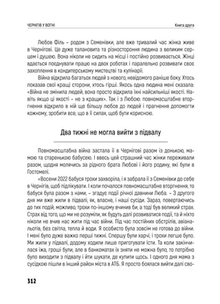 312
ЧЕРНІГІВ У ВОГНІ Книга друга
Любов Філь – родом з Семенівки, але вже тривалий час жінка живе
в Чернігові. Це дуже талановита та різностороння людина з великим сер-
цем і душею. Вона ніколи не сидить на місці і постійно розвивається. Жінці
вдається поєднувати працю на двох роботах і паралельно розвивати своє
захоплення в кондитерському мистецтві та кулінарії.
Війна відкрила багатьох людей з нового, невідомого раніше боку. Хтось
показав свої кращі сторони, хтось гірші. Якось одна людина мені сказала:
«Війна не змінила людей, вона просто відкрила їхні найсильніші якості. На-
віть якщо ці якості – не з кращих». Так і з Любою: повномасштабне втор-
гнення відкрило в ній ще більшу любов до людей і прагнення допомогти
кожному, зробити все, що в її силах, щоб бути корисною.
Два тижні не могла вийти з підвалу
Повномасштабна війна застала її в Чернігові разом із донькою, ма-
мою та старенькою бабусею. І ввесь цей страшний час жінки переживали
разом, щодня молячись за рідного брата Любові і його родину, які були в
Гостомелі.
«Восени 2022 бабуся трохи захворіла, і я забрала її з Семенівки до себе
в Чернігів, щоб підлікувати. І коли почалося повномасштабне вторгнення, то
бабуся була разом з нами, – згадує події річної давнини Люба. – З другого
дня ми вже жили в підвалі, як, власне, і наші сусіди. Зараз, повертаючись
до тих подій, можливо, трохи по-іншому вчинив би, а тоді був великий страх.
Страх від того, що ми не розуміли, як будуть далі розвиватися події, та й ніхто
ніколи не вчив нас жити під час війни. Під час постійних обстрілів, авіана-
льотів, без світла, тепла й води. Я особисто була зовсім не готова до війни.
І мені було дуже важко перші тижні. Спершу були харчі, і трохи легше було.
Ми жили у підвалі, додому ходили лише приготувати їсти. Та коли закінчи-
лася їжа, гроші були, але в банкоматах їх зняти не можна було, то потрібно
було виходити з підвалу і йти шукати, де купити щось. І одного дня мама з
сусідкою пішли в інший район міста в АТБ. Я просто боялася вийти далі сво-
 