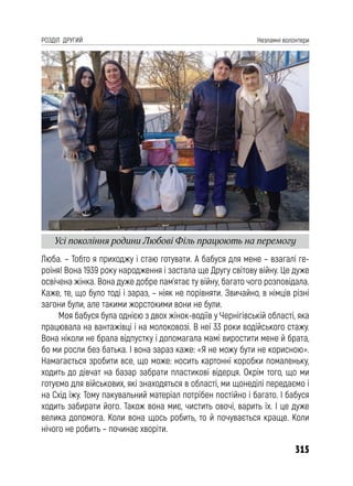 315
РОЗДІЛ ДРУГИЙ Незламні волонтери
Люба. – Тобто я приходжу і стаю готувати. А бабуся для мене – взагалі ге-
роїня! Вона 1939 року народження і застала ще Другу світову війну. Це дуже
освічена жінка. Вона дуже добре пам’ятає ту війну, багато чого розповідала.
Каже, те, що було тоді і зараз, – ніяк не порівняти. Звичайно, в німців різні
загони були, але такими жорстокими вони не були.
Моя бабуся була однією з двох жінок-водіїв у Чернігівській області, яка
працювала на вантажівці і на молоковозі. В неї 33 роки водійського стажу.
Вона ніколи не брала відпустку і допомагала мамі виростити мене й брата,
бо ми росли без батька. І вона зараз каже: «Я не можу бути не корисною».
Намагається зробити все, що може: носить картонні коробки помаленьку,
ходить до дівчат на базар забрати пластикові відерця. Окрім того, що ми
готуємо для військових, які знаходяться в області, ми щонеділі передаємо і
на Схід їжу. Тому пакувальний матеріал потрібен постійно і багато. І бабуся
ходить забирати його. Також вона миє, чистить овочі, варить їх. І це дуже
велика допомога. Коли вона щось робить, то й почувається краще. Коли
нічого не робить – починає хворіти.
Усі покоління родини Любові Філь працюють на перемогу
 