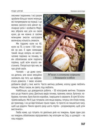 317
РОЗДІЛ ДРУГИЙ Незламні волонтери
лисники і вареники. І всі разом
зробили більше тисячі млинців,
які попрямували на позиції. І це
велика заслуга всіх дівчат ку-
лінарної роти і особисто Марії,
яка зібрала нас усіх на своїй
кухні, де ми кожна зі своїми
млинцями змогли наготувати
величезну кількість смакоти.
Ми годуємо коли на 40,
коли на 70, а коли і 100 чоло-
вік за раз. Є один командир
такий: якщо комусь не виста-
чатиме пиріжка чи печива, то
він обов’язково всім поділить
порівну, щоб всім всього ви-
стачило. Піклується про них, як
про дітей своїх.
Чоловік – це дуже силь-
на дитина, але вони емоційно
залежать від того, що відбува-
ється довкола. І їжею хочемо
добавити фарб у їхнє життя. Часто випічку робимо, хлопці дуже люблять
пляцки. М’ясо також, як свято, піцу люблять.
Найбільше, що доводилося робити, – 50 кілограмів випічки. Готували
все це до Нового року. Декілька видів печива, пряники, кекси, булочки, че-
буреки, пончики. Було багато коробок, і вирішили їх зважити. В сумі 50 кіло-
грамів вийшло. Ми б іще готували, але якщо вариш, готуєш сім літрів плову,
до прикладу, і на це йде близько трьох годин, то просто не лишається часу,
щоб ще додати. Пекла одного разу шість тортів – розраховуємо, щоб усім
вистачило».
Люба каже, що готують по декілька днів на тиждень. Адже один раз
на тиждень обов’язково відправляють їжу хлопцям на Схід, а щонеділі – на
наш кордон.
М’яско з солоними огірками
і домашнім хлібом
 