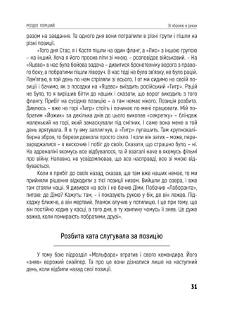 31
РОЗДІЛ ПЕРШИЙ Зі зброєю в руках
разом на завдання. Та одного дня вони потрапили в різні групи і пішли на
різні позиції.
«Того дня Стас, я і Костя пішли на один фланг, а «Лис» з іншою групою
– на інший. Хоча я його просив піти зі мною, – розповідає військовий. – На
«Яцево» в нас була бойова задача – дивитися бронетехніку ворога з право-
го боку, а побратими пішли ліворуч. В нас тоді не було зв’язку, не було рацій.
Пам’ятаю, в той день по нам стріляли зі всього. І от ми сидимо на своїй по-
зиції і бачимо, як з посадки на «Яцево» виїздить російський «Тигр». Рацій
не було, то я вирішив бігти до наших і сказати, що ворог виходить з того
флангу. Прибіг на сусідню позицію – а там немає нікого. Позиція розбита.
Дивлюсь – вже на горі «Тигр» стоїть і починає по мені працювати. Мій по-
братим «Йожик» за декілька днів до цього викопав «секретку» – бліндаж
маленький на горі, який замаскували під смітник. І саме вона мене в той
день врятувала. Я в ту яму заплигнув, а «Тигр» лупашить. Там крупнокалі-
берна зброя, то берези довкола просто сікло. І коли він затих – може, пере-
заряджалися – я вискочив і побіг до своїх. Сказати, що страшно було, – ні.
На адреналіні якомусь все відбувалося, та й взагалі наче в якомусь фільмі
про війну. Напевно, не усвідомлював, що все насправді, все зі мною від-
бувається.
Коли я прибіг до своїх назад, сказав, що там вже наших немає, то ми
прийняли рішення відходити з тієї позиції низом. Вийшли до озера, і вже
там стояли наші. Я дивився на всіх і не бачив Діми. Побачив «Лаборанта»,
питаю: де Діма? Кажуть: там, – і показують рукою у бік, де він лежав. Під-
ходжу ближче, а він мертвий. Уламок влучив у потилицю. І це при тому, що
він постійно ходив у касці, а того дня, в ту хвилину чомусь її зняв. Це дуже
важко, коли помирають побратими, друзі».
Розбита хата слугувала за позицію
У тому бою підрозділ «Мольфара» втратив і свого командира. Його
«зняв» ворожий снайпер. Та про це вони дізналися лише на наступний
день, коли відбили назад свої позиції.
 