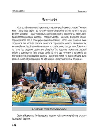 320
ЧЕРНІГІВ У ВОГНІ Книга друга
Мрія – кафе
«Ще до війни вивчала і цікавилася нашою українською кухнею. У мене є
мрія – хочу своє кафе. І до початку повномасштабного вторгнення я почала
робити цукерки – наші, українські, за старовинними рецептами. Навіть зро-
била фотосесію своїх цукерок, – говорить Люба. – Загалом я вивчала конди-
терське мистецтво, а саме український напрямок. І зараз мені ті знання дуже
згодилися, бо хлопців завжди хочеться порадувати чимось смачненьким,
незвичайним, і щоб воно було нашим – українським, колоритним. Тому час-
то готую і за старими рецептами різну їжу. Так, недавно тушкувала квашені
огірки з реберцями. Таку страву років 30 тому ще готували в одному із сіл
мого рідного Семенівського району. Рецепт від мами. На диво, вийшло дуже
смачно. Хлопці були вражені, бо хто б їх ще нагодував такими огірками».
Окрім військових, Люба разом з іншими майстринями роблять смакоту
і для дітей Європи.
Солодкий стіл для захисників
 