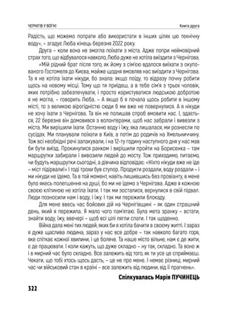 322
ЧЕРНІГІВ У ВОГНІ Книга друга
Радість, що можемо попрати або використати в інших цілях цю технічну
воду», – згадує Люба кінець березня 2022 року.
Друга – коли вона не змогла поїхати з міста. Адже попри неймовірний
страх того, що відбувалося навколо, Люба дуже не хотіла виїздити з Чернігова.
«Мій рідний брат після того, як йому з сім’єю вдалося виїхати з окупо-
ваного Гостомеля до Києва, майже щодня вмовляв нас виїздити з Чернігова.
Та я не хотіла їхати нікуди, бо знала: якщо поїду, то відразу почну робити
щось на новому місці. Тому що ти приїдеш, а в тебе сім’я з трьох чоловік,
яких потрібно забезпечувати, і просто користуватися людською добротою
я не могла, – говорить Люба. – А якщо б я почала щось робити в іншому
місті, то з великою вірогідністю сюди б ми вже не повернулися. А я нікуди
не хочу їхати з Чернігова. Та він не полишав спроб вмовити нас. І, здаєть-
ся, 22 березня він домовився з волонтерами, щоб нас забрали і вивезли з
міста. Ми вирішили їхати. Останню воду і їжу, яка лишалася, ми рознесли по
сусідах. Ми планували поїхати в Київ, а потім до родичів на Хмельниччину.
Тож всі необхідні речі запакували, і на 12-ту годину наступного дня у нас мав
би бути виїзд. Прокинулися ранком і вирішили пройти на Борисенка – там
маршрутки забирали і вивозили людей до мосту. Тож приходимо, питаємо,
чи будуть маршрутки сьогодні, а дівчина відповідає: «Ніхто нікуди вже не їде
– міст підірвали!» І тоді трохи був ступор. Продукти роздали, воду роздали – і
ми нікуди не їдемо. Та в той момент, навіть лишившись без провіанту, в мене
було якесь полегшення на душі, бо ми не їдемо з Чернігова. Адже я кожною
своєю клітиною не хотіла їхати. І так ми зосталися, вернулися в свій підвал.
Люди позносили нам і воду, і їжу. І так ми пережили блокаду.
Для мене ввесь час бойових дій на Чернігівщині – як один страшний
день, який я пережила. Я мало чого пам’ятаю. Була мета зранку – встати,
знайти воду, їжу, ввечері – щоб всі цілі лягли спати. І так щоденно.
Війна дала мені тих людей, яких би я хотіла бачити в своєму житті. І зараз
я дуже щаслива людина, зараз у нас все добре – так навколо багато горя,
яке спіткає кожної хвилини, і це боляче. Та наше місто вільне, нам є де жити,
є де працювати. І коли кажуть, що дуже складно – ну так, складно. Та воно ж
і в мирний час було складно. Все залежить від того, як ти усе це сприймаєш.
Чекати, що тобі хтось щось дасть, – це не про мене. І немає різниці, мирний
час чи військовий стан в країні – все залежить від людини, від її прагнень».
Спілкувалась Марія ПУЧИНЕЦЬ
 