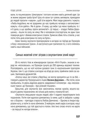 327
РОЗДІЛ ДРУГИЙ Незламні волонтери
вали, то пошматували. Шматували і топтали ногами навіть дитячий одяг. Це
ж якими звірами треба бути? Цілу ніч вони тут гуляли, випивали, приходили
до людей просити «чавуни», щоб їсти варити. Мені люди дзвонять і кажуть:
«Люба Андріївна, ми не зрадники: до нас прийшло четверо з автоматами і
кажуть: «Їсти дайте». Ми й дали». Я кажу, що якби і до мене прийшли, то і
я б дала, а що зробиш проти автоматів?». Ці перші, – згадує Любов Доро-
шенко, – йшли по селу, як німці. Ми з чоловіком спостерігали, як один танк
повернув дуло і збивав електричні стовпи. Зумисне збив п’ять стовпів, у нас
потім п’ять днів електрики по селу не було».
Свою техніку окупанти припаркували в ангарах на під’їзді до Прохорів
з боку «московської траси». А наступного дня трапилося те, з чого сміялись
навіть наші військові.
Синьо-жовтий стяг зіграв з окупантами злий жарт
28-го лютого тією ж міжнародною трасою «Кіпті-Глухів», знаною в на-
роді як «московська», на Прохори сунуло до 200 одиниць ворожої техніки.
Розповідають, що на чолі колони рухався танк із національним прапором
України, тож ті, що стояли в ангарах на в’їзді до села, прийняли своїх за на-
ших. Зав’язався дружній бій.
«Хлопці наші, які стояли у Вертіївці, не могли зрозуміти що то за бій, –
говорить директор Прохорського ліцею Оксана Дідухович. – Ми потім, коли
пройшлись, то увесь відрізок дороги, завдовжки 4 кілометри – від «москов-
ської траси» до Прохорів – був усіяний гільзами».
Зрештою, для окупантів все закінчилось малою кров’ю, всього-на-
всього двома пораненими, які кілька днів жили у покинутій хаті.
«Окупанти змушували наших людей, аби ті ходили перев’язувати їхніх
поранених. Потім нам вдалося домовитись із ними, щоб їх забрала «швид-
ка» з Борзни, – пригадує староста Любов Демченко. – Одному в лікарні від-
різали ногу, а потім їх наче обміняли. З майором, який сидів в ангарах, наші
наче домовились, що той здасться в полон. Але їхнє слово нічого не варте
– за першої ж нагоди втекли».
 