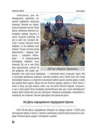 32
ЧЕРНІГІВ У ВОГНІ Книга друга
«Наступного дня ко-
мандування прийняло рі-
шення відбивати втрачену
позицію. Ранком на підкрі-
плення приїхав танчик. Коли
йшли, побачили вбитого ко-
мандира взводу нашого, в
нього поцілив снайпер. По
нас в цей час почався об-
стріл з танка. Нашого танка
підбили, та ми відбили свої
позиції. Тільки почали знову
відкопувати – відразу при-
льоти, – говорить «Моль-
фар». – Я запропонував
командиру вибрати іншу
позицію, бо ця в них була
вже пристріляна, гатили по
ній добряче. Він каже: ви-
бирайте, але щоб вона підходила, – і назначив мене старшим групи. Ми
з хлопцями дивимося довкола, бачимо розбиту хату. Проте біля неї стояв
металевий паркан, а у воротях осколками вибиті досить великі дірки, з яких
все добре було видно. Крізь них ми бачили церкву, дорогу з обох боків. І
плюс в тому, що був якийсь навіс, нас не могли бачити ворожі «пташки»,
а ще у тому дворі була оглядова автомобільна яма, де у разі необхідності
можна було сховатися під час обстрілів. Привели командира «Хороброго»,
показали, він схвалив. Так ми просиділи там декілька днів».
На День народження подарували броню
Свій 29-тий День народження Олексій не забуде ніколи. У 2022 році
святкували прямо в окопі, а замість святкових салютів були кацапські сна-
ряди. Росіяни дуже щедро «поливали» кулями.
Під час оборони Чернігова
 