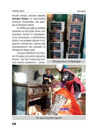 330
ЧЕРНІГІВ У ВОГНІ Книга друга
місцеві аграрії, зокрема фермер
Григорій Коваль та інвестиційна
компанія «Агротрейд», яка орен-
дує в Прохорах землю.
Та найбільша радість проймає
прохорян за їхніх дітей. Вони з ве-
личезною охотою та відповідаль-
ністю включились у волонтерську
роботу, а на колядки зібрали та пе-
редали в «Теплий тил» чималу суму
наколядованого. Без школярів не
обходиться жоден захід.
«На день Збройних Сил Укра-
їни, 6 грудня, вся школа навчилась
в’язати – від 1 до 11 класу діти вчи-
лись в’язати шкарпетки, – розпо-
На кухні щодня гаряче
«Теплий тил» із Прохорів
 