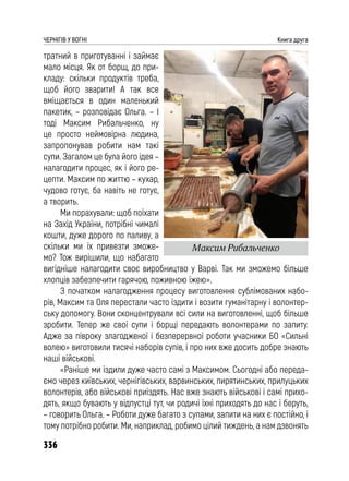 336
ЧЕРНІГІВ У ВОГНІ Книга друга
тратний в приготуванні і займає
мало місця. Як от борщ, до при-
кладу: скільки продуктів треба,
щоб його зварити! А так все
вміщається в один маленький
пакетик, – розповідає Ольга. – І
тоді Максим Рибальченко, ну
це просто неймовірна людина,
запропонував робити нам такі
супи. Загалом це була його ідея –
налагодити процес, як і його ре-
цепти. Максим по життю – кухар,
чудово готує, ба навіть не готує,
а творить.
Ми порахували: щоб поїхати
на Захід України, потрібні чималі
кошти, дуже дорого по паливу, а
скільки ми їх привезти зможе-
мо? Тож вирішили, що набагато
вигідніше налагодити своє виробництво у Варві. Так ми зможемо більше
хлопців забезпечити гарячою, поживною їжею».
З початком налагодження процесу виготовлення сублімованих набо-
рів, Максим та Оля перестали часто їздити і возити гуманітарну і волонтер-
ську допомогу. Вони сконцентрували всі сили на виготовленні, щоб більше
зробити. Тепер же свої супи і борщі передають волонтерами по запиту.
Адже за півроку злагодженої і безперервної роботи учасники БО «Сильні
волею» виготовили тисячі наборів супів, і про них вже досить добре знають
наші військові.
«Раніше ми їздили дуже часто самі з Максимом. Сьогодні або переда-
ємо через київських, чернігівських, варвинських, пирятинських, прилуцьких
волонтерів, або військові приїздять. Нас вже знають військові і самі прихо-
дять, якщо бувають у відпустці тут, чи родичі їхні приходять до нас і беруть,
– говорить Ольга. – Роботи дуже багато з супами, запити на них є постійно, і
тому потрібно робити. Ми, наприклад, робимо цілий тиждень, а нам дзвонять
Максим Рибальченко
 
