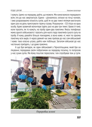 337
РОЗДІЛ ДРУГИЙ Незламні волонтери
і кажуть: їдемо на передову, дайте, що можете. Ми намагаємося передавати
всім, хто до нас звертається. Єдине – дізнаємося, скільки на точці чоловік,
і вже розраховуємо кількість супів, щоб їм на два тижні мінімум вистачало
один раз на день приготувати гарячу страву. Розрахунок – 0,5 літра на одну
особу. Адже зазвичай волонтери їздять раз на два-три тижні. Буває й таке,
коли просять, як то кажуть, на пробу один-два пакетики. Якось телефонує
мама одного військового і просить для нього пару пакетиків сухого супу на
пробу. Я кажу, давайте більше покладемо, а вона каже: ні, мені по одному
пакетику всіх видів. А через деякий час вже приїхав до нас сам військовий
і каже: така класна штука, дайте нам побільше. Загалом військові до нас
частенько приїздять, і це дуже приємно.
А ще був випадок, як один військовий з Тернопільщини, який був на
лікуванні, передавав своїм побратимам на передову посилку, то попросив
у нас сухих супів. Ми йому поштою переслали, і він спробував теж ці супи.
Переробка зелені
 