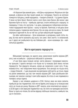 33
РОЗДІЛ ПЕРШИЙ Зі зброєю в руках
«14 березня був важкий день – мій День народження. Морально він був
важкий, а фізично він був такий самий, як і попередні. Просто не хотілося
померти в той день, у який народився, – говорить Олексій. – І ці думки з’їдали.
У мене не було броні. Взагалі мало в кого була своя броня. Дві каски і два
броники були на посту – прийшов, одягнув, а коли змінюєшся з караулу, то
передаєш її тому, хто заступає. І на день народження побратими-контрак-
тники подарували мені броню – каску та броник. Пам’ятаю, в той день вони
поїхали кудись і привезли мені броню. Хоч не нову, але все ж свою. За такий
сюрприз я вдячний їм, бо на той час це був найцінніший подарунок.
На війні найголовніше – бути впевненим в напарнику, який стоїть по-
ряд. Бо моє життя залежить від нього, так само і його життя. І я впевнений,
що ті друзі, які знайшлися під час бойових дій, – вони назавжди. Це – най-
сильніша дружба».
Життя врятувало передчуття
Військовий пригадує, як одного разу намагалася пройти ворожа ДРГ,
але у них не вийшло – українські військові їх зупинили.
«У нас була одна позиція нагорі, чиста рівнина і посередині викопа-
на траншея. І одного вечора я не пішов на ту позицію, було якесь погане
передчуття. Там відкрита місцина, немає де сховатися в разі чого. Я від-
мовився йти, і мої побратими мене підтримали. Того вечора не пішов ніхто,
– згадує Олексій. – І цим рішенням ми врятували собі життя, це точно. Адже
на ранок виявилося, що нас там чекала ворожа ДРГ. Троє російських вій-
ськових, які чекали в засідці і самі себе видали, бо хтось із них подивився в
телефон, котра година.
Караул у нас мінявся щоденно в 21.45. Хлопці, яких ми мали зміняти,
прийшли до нас подивитися, чого ми не йдемо, але назад на ту позицію вже
ніхто не пішов до ранку. Ворожа ж ДРГ чекала, коли мінятиметься караул, і
о 22.00 один з них вирішив подивитися час, бо ніхто не приходив заступати.
Вони ту групу не чіпали, бо хотіли відразу побільше покласти, а вийшло так,
що їх поклали».
 