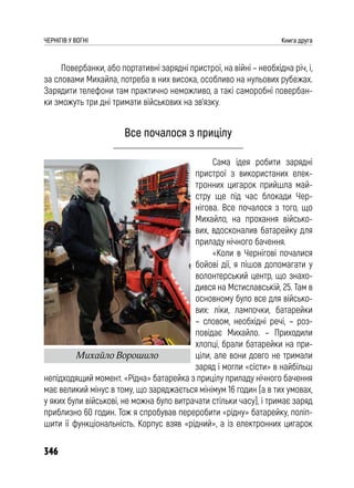 346
ЧЕРНІГІВ У ВОГНІ Книга друга
Повербанки, або портативні зарядні пристрої, на війні – необхідна річ, і,
за словами Михайла, потреба в них висока, особливо на нульових рубежах.
Зарядити телефони там практично неможливо, а такі саморобні повербан-
ки зможуть три дні тримати військових на зв’язку.
Все почалося з прицілу
Сама ідея робити зарядні
пристрої з використаних елек-
тронних цигарок прийшла май-
стру ще під час блокади Чер-
нігова. Все почалося з того, що
Михайло, на прохання військо-
вих, вдосконалив батарейку для
приладу нічного бачення.
«Коли в Чернігові почалися
бойові дії, я пішов допомагати у
волонтерський центр, що знахо-
дився на Мстиславській, 25. Там в
основному було все для військо-
вих: ліки, лампочки, батарейки
– словом, необхідні речі, – роз-
повідає Михайло. – Приходили
хлопці, брали батарейки на при-
ціли, але вони довго не тримали
заряд і могли «сісти» в найбільш
непідходящий момент. «Рідна» батарейка з прицілу приладу нічного бачення
має великий мінус в тому, що заряджається мінімум 16 годин (а в тих умовах,
у яких були військові, не можна було витрачати стільки часу), і тримає заряд
приблизно 60 годин. Тож я спробував переробити «рідну» батарейку, поліп-
шити її функціональність. Корпус взяв «рідний», а із електронних цигарок
Михайло Ворошило
 