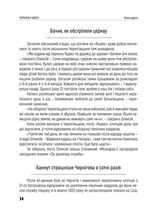 34
ЧЕРНІГІВ У ВОГНІ Книга друга
Бачив, як обстріляли церкву
Загалом військовий згадує, що росіяни на «Яцево» дуже добре окопа-
лися. Їх навіть після звільнення Чернігівщини там знаходили.
«Ми ходили від паркану Яцево по доріжці до церкви і бачили їхні окопи,
– говорить Олексій. – Саме кладовище і церкву на ньому вони теж обстрілю-
вали постійно. Купол церкви на моїх очах знесли, вистріливши прямою на-
водкою з танка. І, до речі, в підвалі цієї церкви тривалий час ховалися місцеві
люди, дітей багато було. І якимось дивом вони всі виїхали за день до того, як
кацапи розбили церкву. Загалом російські танки працювали за розкладом:
о 6-й ранку й о 6-й вечора. Кожного дня виїздили: відпрацюють – і відкату-
ються назад. Одного разу 22 постріли танк зробив у наш бік і поїхав собі».
Натиск російської армії вдалося утримати силою волі і міцності укра-
їнського духу, а ще – безмежною любов’ю до своєї Батьківщини, – пере-
конаний захисник.
«На оборону Чернігівщини стали не лише військові, але й звичайні люди,
які ніколи не мали справи зі зброєю. Прийшли за покликом серця. Йшли за-
хищати рідну землю, не думаючи, виживуть самі чи ні», – говорить Олексій.
Коли росіян вигнали з Чернігівщини, після «Яцево» хлопцям дали три
дні відпочити, а потім відправили на оборону північних кордонів.
«Пам’ятаю той день, як нас змінили на позиціях після відходу кацапів, –
згадує Олексій. – Відвезли кудись на «Чезару», і вже там ми могли помитися,
відіспатися, зігрітися і нормально поїсти. Оце було щастя».
За оборону міста Олексія Шиша (позивний «Мольфар») нагородили
нагрудним знаком «За зразкову службу».
Бахмут страшніше Чернігова в сотні разів
Після 40-денних боїв за Чернігів і невеликого перепочинку хлопців з
21-го батальйону відправили на укріплення північних кордонів, де вони не-
сли службу півроку. А в жовтні 2022 року їм запропонували поїхати на Схід.
 