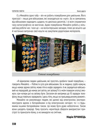 350
ЧЕРНІГІВ У ВОГНІ Книга друга
Є у Михайла одне табу – він не робить повербанки для цивільних. Його
пристрої – лише для військових, які знаходяться на «нулі». Бо ж замовлень
від військових надходить щодень по декілька десятків, і зі всім справитися
часу катастрофічно не вистачає. Адже повербанки Михайло робить у віль-
ний від роботи час. І все це – на волонтерських засадах, плюс до всього ще
й частенько витрачає свої кошти на закупівлю додаткових матеріалів.
«Я відмовляю людям цивільним, які простять зробити такий повербанк, –
говорить Михайло. – Роблю їх суто для військових. Бо ж людина, грубо кажучи,
якщо немає вдома світла, може піти в кафе зарядити. А як зарядиться військо-
вий на передовій, де немає ані світла, ані зв’язку? А з моїм повером хлопці змо-
жуть три-чотири дні на зв’язку бути. Загалом він витримує до 10 зарядок теле-
фону, якщо повільно заряджати, і десь п’ять, якщо на пришвидшеному режимі».
Михайло не рекомендує людям, які далекі від електроніки, експери-
ментувати вдома з батарейками з-під електронних сигарет, та і з будь-
якими іншими батарейками також. Це може бути дуже небезпечно. Також
вони шкодять природі. Тому просить чернігівців збирати використані при-
строї та приносити йому, а не викидати на смітник.
Марія ПУЧИНЕЦЬ
Готові повербанки
 