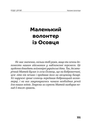 351
РОЗДІЛ ДРУГИЙ Незламні волонтери
Маленький
волонтер
із Осовця
Не має значення, скільки тобі років, якщо ти хочеш до-
помогти нашим військовим у наближенні перемоги. Це
щоденно доводять неймовірні українські діти. Так, десяти-
річний Матвій Булах із села Осовець, що на Бобровиччині,
ціле літо пік печиво і продавав його на місцевому базарі.
Усі виручені гроші хлопець передавав бобровицькій волон-
терці, і на них закуповувалось чимало необхідних речей
для наших воїнів. Зокрема за серпень Матвій назбирав по-
над 5 тисяч гривень.
 