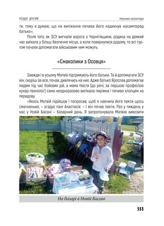 353
РОЗДІЛ ДРУГИЙ Незламні волонтери
ти, тому я думаю, що на випікання печива його надихнув насамперед
батько».
Після того, як ЗСУ вигнали ворога з Чернігівщини, родина на деякий
час виїхала у більш безпечне місце, а коли повернулися додому, то всі гур-
том почали допомагати військовим чим можуть.
«Смаколики з Осовця»
Завжди і в усьому Матвія підтримують його батьки. Та й допомагати ЗСУ
він, скоріш за все, почав, дивлячись на них. Адже батько Ярослав допомагав
людям під час бойових дій, а мама Настя (до речі, за першою професією
кухар-технолог) сама неодноразово випікала пиріжки і печиво хлопцям на
передову.
«Якось Матвій підійшов і попросив, щоб я навчила його пекти щось
смачненьке, – згадує пані Анастасія. – І він почав пекти. Раз у тиждень у
нас у Новій Басані – базарний день. Я запропонувала Матвію вивозити
На базарі в Новій Басані
 
