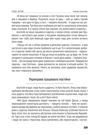 359
РОЗДІЛ ДРУГИЙ Незламні волонтери
«В мене всі товариші за річкою в селі Гусавка, вони мене там чекали,
але я лишився в Авдіївці. Розумієте, якщо ти їдеш – хай це навіть гарний
товариш – все одно ти їдеш у гості, – говорить Анатолій. – А садочок нас ціл-
ком влаштовував. Там було все необхідне для життя: каналізація, електрика,
вода, опалення. Я зі своєю сім’єю був першим, хто розмістився в садочку».
Анатолій не лише лишився в садочку з своєю сім’єю, чоловік вже бук-
вально з наступного дня разом з місцевим керівництвом почав облашто-
вувати там «хаб» для біженців, куди вже через пару днів почали активно
їхати люди.
«Першу ніч ми з сім’єю провели в дитячому садочку «Сонечко», а вже
наступного дня люди почали прибувати ще й ще. То я запропонував зроби-
ти з садочка такий собі центр, де могли зупинитися переселенці – перено-
чувати чи зовсім лишитися. Я тоді до кінця не розумів, що це буде і як. Та ми
узгодили з селищним головою в Ковчині, і вона дала добро, – говорить Ана-
толій. – Це насправді було дуже правильне і необхідне рішення. Завідувачка
садочку – пані Світлана – дуже допомогла, як, власне, й місцеві жителі. Тут
приймали всіх без винятку. Нікого не виганяли, всім надавали прихисток,
їжу, ліки і моральну підтримку».
Переправа працювала постійно
Анатолій згадує: люди йшли щоденно, і їх було багато. Хтось їхав еваку-
аційними автобусами, хтось своїм транспортом, хтось взагалі йшов пішки. І
хоча дорога постійно прострілювалася російськими окупантами, люди все
одно ризикували і їхали, бо в місті було пекло.
«Мої друзі перевозили людей човнами на той берег Десни, а назад
переправляли гуманітарну допомогу, – говорить чоловік. – Тому ми органі-
зували доїзди від Авдіївки до переправи, і робота велася постійно. З кожним
днем у садочку з’являлося все більше і більше біженців, особливо багато їх
було після того, як окупанти обстріляли села Анисів та Бакланова Муравій-
ка. Тоді у нас стало понад 50 людей, які жили постійно. Та до них додавалися
і люди, які їхали з Чернігова. Вони зупинялися, аби переночувати, і наступ-
 