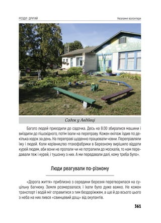 361
РОЗДІЛ ДРУГИЙ Незламні волонтери
Багато людей приходили до садочка. Десь на 8.00 збиралися машини і
виїздили до пішохідного, потім їхали на переправу. Кожен екіпаж їздив по де-
кілька ходок за день. На переправі щоденно працювали човни. Переправляли
їжу і людей. Коли керівництво птахофабрики в Березному вирішило віддати
курей людям, аби вони не пропали чи не потрапили до москалів, то нам пере-
давали теж і курей, і тушонку з них. А ми передавали далі, кому треба було».
Люди реагували по-різному
«Дорога життя» приблизно з середини березня перетворилася на су-
цільну багнюку. Земля розмерзалася, і їхати було дуже важко. Не кожен
транспорт і водій міг справитися з тим бездоріжжям, а ще й до всього цього
з неба на них лився «свинцевий дощ» від окупантів.
Садок у Авдіївці
 