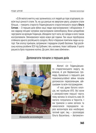 365
РОЗДІЛ ДРУГИЙ Незламні волонтери
«З 24 лютого життя у нас зупинилося, а от людей це горе згуртувало, зо-
всім інші цінності стали. Те, на що раніше не звертали увагу, цінувати стали
більше, – говорить староста Гнідинцівського старостинського округу Ольга
Ситник. – З перших днів війни наші люди зорганізувалися і об’єдналися. У
нас відразу місцеві чоловіки зорганізували самооборону. Вони цілодобово
чергували на вулицях Гнідинців, обходили пусті хати, всі заїзди в село також
контролювали. Змінювалися через кожні дві години. Так наша тероборона
спіймала одного російського солдата. Його 4 березня помітили люди на ху-
торі. Тож хлопці приїхали, затримали і передали службі безпеки. Тоді росій-
ську колону розбили ЗСУ під Срібним, і він, напевно, тікав і заблукав. У цього
рашиста було поранене коліно. До речі, його вже обміняли».
Допомагати почали з перших днів
Жителі сіл Гнідинцівсько-
го старостинського округу, як,
власне, й уся Варвинська гро-
мада, буквально з першого дня
повномасштабної війни почали
допомагати переселенцям, вій-
ськовим та всім постраждалим.
«У нас дуже багато хлоп-
ців, які пройшли АТО. Всі вони
є резервістами першої черги,
тому велика їх кількість вже 24
лютого потрапила в Чернігів. І
ми тримали з ними зв’язок та
намагалися передавати че-
рез волонтерів все необхідне:
теплий одяг, їжу, – розповідає
Ольга Василівна. – Автоматич-
Команда волонтерів
 