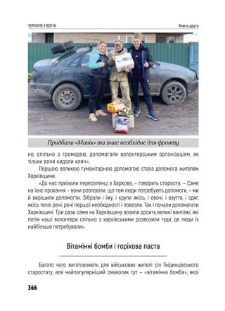 366
ЧЕРНІГІВ У ВОГНІ Книга друга
но, спільно з громадою, допомагали волонтерським організаціям, як
тільки вони кидали клич».
Першою великою гуманітарною допомогою стала допомога жителям
Харківщини.
«До нас приїхали переселенці з Харкова, – говорить староста. – Саме
на їхнє прохання – вони розповіли, що там люди потребують допомоги, – ми
й вирішили допомогти. Зібрали і їжу, і крупи якісь, і овочі, і взуття, і одяг,
якісь теплі речі, речі першої необхідності і повезли. Так і почали допомагати
Харківщині. Три рази саме на Харківщину возили досить великі вантажі, які
потім наші волонтери спільно з харківськими розвозили туди, де люди їх
найбільше потребували».
Вітамінні бомби і горіхова паста
Багато чого виготовляють для військових жителі сіл Гнідинцівського
старостату, але найпопулярніший смаколик тут – «вітамінна бомба», якої
Придбали «Мавік» та інше необхідне для фронту
 