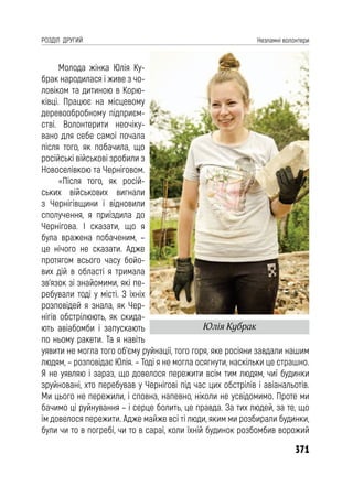 371
РОЗДІЛ ДРУГИЙ Незламні волонтери
Молода жінка Юлія Ку-
брак народилася і живе з чо-
ловіком та дитиною в Корю-
ківці. Працює на місцевому
деревообробному підприєм-
стві. Волонтерити неочіку-
вано для себе самої почала
після того, як побачила, що
російські військові зробили з
Новоселівкою та Черніговом.
«Після того, як росій-
ських військових вигнали
з Чернігівщини і відновили
сполучення, я приїздила до
Чернігова. І сказати, що я
була вражена побаченим, –
це нічого не сказати. Адже
протягом всього часу бойо-
вих дій в області я тримала
зв’язок зі знайомими, які пе-
ребували тоді у місті. З їхніх
розповідей я знала, як Чер-
нігів обстрілюють, як скида-
ють авіабомби і запускають
по ньому ракети. Та я навіть
уявити не могла того об’єму руйнації, того горя, яке росіяни завдали нашим
людям, – розповідає Юлія. – Тоді я не могла осягнути, наскільки це страшно.
Я не уявляю і зараз, що довелося пережити всім тим людям, чиї будинки
зруйновані, хто перебував у Чернігові під час цих обстрілів і авіанальотів.
Ми цього не пережили, і сповна, напевно, ніколи не усвідомимо. Проте ми
бачимо ці руйнування – і серце болить, це правда. За тих людей, за те, що
їм довелося пережити. Адже майже всі ті люди, яким ми розбирали будинки,
були чи то в погребі, чи то в сараї, коли їхній будинок розбомбив ворожий
Юлія Кубрак
 