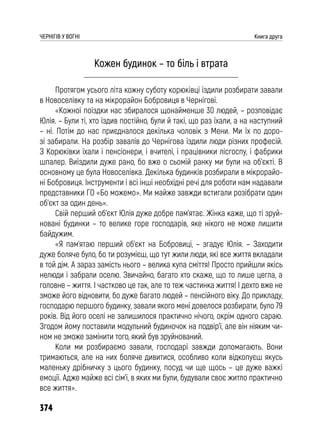 374
ЧЕРНІГІВ У ВОГНІ Книга друга
Кожен будинок – то біль і втрата
Протягом усього літа кожну суботу корюківці їздили розбирати завали
в Новоселівку та на мікрорайон Бобровиця в Чернігові.
«Кожної поїздки нас збиралося щонайменше 30 людей, – розповідає
Юлія. – Були ті, хто їздив постійно, були й такі, що раз їхали, а на наступний
– ні. Потім до нас приєдналося декілька чоловік з Мени. Ми їх по доро-
зі забирали. На розбір завалів до Чернігова їздили люди різних професій.
З Корюківки їхали і пенсіонери, і вчителі, і працівники лісгоспу, і фабрики
шпалер. Виїздили дуже рано, бо вже о сьомій ранку ми були на об’єкті. В
основному це була Новоселівка. Декілька будинків розбирали в мікрорайо-
ні Бобровиця. Інструменти і всі інші необхідні речі для роботи нам надавали
представники ГО «Бо можемо». Ми майже завжди встигали розібрати один
об’єкт за один день».
Свій перший об’єкт Юлія дуже добре пам’ятає. Жінка каже, що ті зруй-
новані будинки – то велике горе господарів, яке нікого не може лишити
байдужим.
«Я пам’ятаю перший об’єкт на Бобровиці, – згадує Юлія. – Заходити
дуже боляче було, бо ти розумієш, що тут жили люди, які все життя вкладали
в той дім. А зараз замість нього – велика купа сміття! Просто прийшли якісь
нелюди і забрали оселю. Звичайно, багато хто скаже, що то лише цегла, а
головне – життя. І частково це так, але то теж частинка життя! І дехто вже не
зможе його відновити, бо дуже багато людей – пенсійного віку. До прикладу,
господарю першого будинку, завали якого мені довелося розбирати, було 79
років. Від його оселі не залишилося практично нічого, окрім одного сараю.
Згодом йому поставили модульний будиночок на подвір’ї, але він ніяким чи-
ном не зможе замінити того, який був зруйнований.
Коли ми розбираємо завали, господарі завжди допомагають. Вони
тримаються, але на них боляче дивитися, особливо коли відкопуєш якусь
маленьку дрібничку з цього будинку, посуд чи ще щось – це дуже важкі
емоції. Адже майже всі сім’ї, в яких ми були, будували своє житло практично
все життя».
 