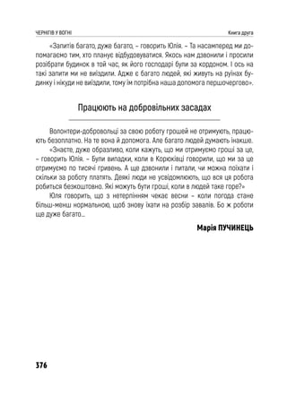 376
ЧЕРНІГІВ У ВОГНІ Книга друга
«Запитів багато, дуже багато, – говорить Юлія. – Та насамперед ми до-
помагаємо тим, хто планує відбудовуватися. Якось нам дзвонили і просили
розібрати будинок в той час, як його господарі були за кордоном. І ось на
такі запити ми не виїздили. Адже є багато людей, які живуть на руїнах бу-
динку і нікуди не виїздили, тому їм потрібна наша допомога першочергово».
Працюють на добровільних засадах
Волонтери-добровольці за свою роботу грошей не отримують, працю-
ють безоплатно. На те вона й допомога. Але багато людей думають інакше.
«Знаєте, дуже образливо, коли кажуть, що ми отримуємо гроші за це,
– говорить Юлія. – Були випадки, коли в Корюківці говорили, що ми за це
отримуємо по тисячі гривень. А ще дзвонили і питали, чи можна поїхати і
скільки за роботу платять. Деякі люди не усвідомлюють, що вся ця робота
робиться безкоштовно. Які можуть бути гроші, коли в людей таке горе?»
Юля говорить, що з нетерпінням чекає весни – коли погода стане
більш-менш нормальною, щоб знову їхати на розбір завалів. Бо ж роботи
ще дуже багато…
Марія ПУЧИНЕЦЬ
 