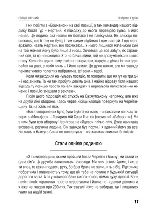 37
РОЗДІЛ ПЕРШИЙ Зі зброєю в руках
І ми побігли з «Боцманом» на свої позиції, а там командир нашого від-
ділку Костя Тур – мертвий. Я підходжу до нього, перевіряю пульс, а його
немає. Це людина, яка ніколи не боялася і не панікувала. Він завжди по-
сміхався, що б там не було, і тим самим підіймав і нам настрій. І що мене
вразило: навіть мертвий, він посміхався… У нього лишився маленький син,
на той момент йому було лише 3 місяці. Хочеться це все забути, як страш-
ний сон, та це неможливо. Хто не бачив війни, той не зрозуміє ніколи цього
стану. Коли пів години тому стоїш з товаришем, жартуєш, ділиш із ним один
пайок на двох, а потім мить – і його немає. Це дуже важко, але ми завжди
пам’ятатимемо полеглих побратимів. Усі вони – герої.
Коли ми заходили на нульову позицію, то говорили, що ми тут на три дні
– і нас змінять. Та ми там пробули дев’ять днів. І майже відразу після нашого
відходу ту позицію просто почали закидати з вертольота пелюстковими мі-
нами, і позицію змішали з землею».
Після цього підрозділ ніс службу на Бахмутському напрямку, але вже
на другій лінії оборони. І десь через місяць хлопців повернули на Чернігів-
щину. Та, на жаль, не всіх.
«Багато поранених було, були й убиті, на жаль, – зі сльозами на очах го-
ворить «Мольфар». – Товариш мій Саша Гнатюк (позивний «Лаборант»). Ми
з ним були всю оборону Чернігова на «Яцево» пліч-о-пліч. Дуже начитана,
вихована, розумна людина. Він завжди був поруч, і я вдячний йому за все.
На жаль, з Бахмута Саша не повернувся – вважається зниклим безвісті».
Стали однією родиною
«З тими хлопцями, якими пройшли бої за Чернігів і Бахмут, ми стали як
одна сім’я. Ця дружба залишиться назавжди. Ми пліч-о-пліч йдемо, і якщо
ти впав, то кожен подасть руку, бо брат брата не залишить в біді. Підтримка
побратима і впевненість у тому, що він тебе не покине у будь-якій ситуації,
дорогого варта. А от у «свинособак» такого немає, немає духу єдності. Вони
навіть своїх поранених просто переступали і йшли, не надаючи допомоги,
я вже не говорю про 200-тих. Тих взагалі ніхто не забирав, так і лишалися
гнити на нашій землі.
 