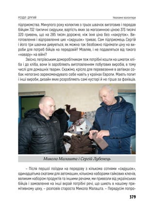 379
РОЗДІЛ ДРУГИЙ Незламні волонтери
підприємства. Минулого року колектив з трьох швачок виготовив і передав
бійцям 732 тактичні сидушки, вартість яких за магазинною ціною 373 тисячі
320 гривень, що на 285 тисяч дорожче, ніж їхня ціна без «накруток». Ви-
готовлення і відправлення цих «сидушок» триває. Сам підприємець Сергій
і його три швачки дивуються, як можна так безбожно піднімати ціну на ви-
роби для потреб бійців на передовій? Мовляв, і не подавляться від такого
«навару» на війні?
Звісно, петрівським доморобітникам теж потрібні кошти на шматок хлі-
ба і до хліба, вони їх заробляють виготовленням побутових виробів, в тому
числі для домашніх тварин. Скажімо, крісло для перевезення в автівках со-
бак непогано зарекомендувало себе навіть у країнах Європи. Мають попит
і інші вироби, дизайн яких розробляють самі кустарі й не гірше за фахівців.
– Після першої поїздки на передову з кількома сотнями «сидушок»,
одинадцятьма скатами для автомашин, кількома наборами гайкових ключів,
великим набором продуктів та іншими речами, ми привезли від українських
бійців і замовлення на інші вкрай потрібні речі, що шиють в нашому при-
мітивному цеху, – розповів староста Микола Малашта. – Передусім попро-
Микола Малашта і Сергій Лубенець
 