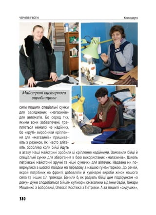 380
ЧЕРНІГІВ У ВОГНІ Книга друга
сили пошити спеціальні сумки
для заряджених «магазинів»
для автоматів. Бо серед тих,
якими вони забезпечені, тра-
пляється немало не надійних,
бо «круті» виробники кріплен-
ня для «магазинів» пришива-
ють з резинок, які часто зліта-
ють, особливо коли бійці йдуть
в атаку. Наші майстрині зробили ці кріплення надійними. Замовили бійці й
спеціальні сумки для зберігання в бою використаних «магазинів». Шиють
петрівські майстрині зручні та міцні сумочки для аптечок. Недавно ми по-
вернулися з шостої поїздки на передову з нашою гуманітаркою. До речей,
вкрай потрібних на фронті, добавляли й кулінарні вироби жінок нашого
села та інших сіл громади. Бачили б, як радіють бійці цим подарункам «з
дому», дуже сподобалися бійцям кулінарні смаколики від Інни Овдій, Тамари
Мошенко з Бобровиці, Олексія Костюка з Петрівки. А за пошиті «сидушки»,
Майстрині кустарного
виробництва
 