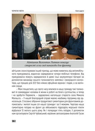 382
ЧЕРНІГІВ У ВОГНІ Книга друга
айтішник сконструював інший прилад, що може живитись від автомобіль-
ного прикурювача, водночас заряджаючи чотири мобільні телефони. Від
прикурювача можуть заряджатися й деякі інші акумуляторні батареї за
допомогою винаходу нашого талановитого земляка і своєрідного волон-
тера, що працює для ЗСУ без ніяких офіційних відзнак і подяк, а за велін-
ням серця.
– Мені пощастило, що свого часу влилися в нашу громаду такі талано-
виті й самовіддані чоловіки й жінки в роботі на благо суспільства, а тепер
і на здобуття Перемоги, – задоволено наголошує староста села Микола
Малашта. – У нашій благородній справі маємо неабияку підтримку від од-
носельців. Стосовно зібрання продуктової гуманітарки для фронтовиків до-
помагають і жителі інших сіл нашої громади і за її межами. Чергова наша
гуманітарна поїздка на фронт до військового підрозділу морської піхоти
відбулася 13 лютого цього року. Як і попередні п’ять поїздок, її допомогли
нам організувати Сергій Чубовський, керівник автозаправки Анатолій Гусак
Айтішник Валентин Литвин показує
старості села свої винаходи для фронту
 