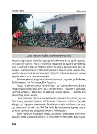 386
ЧЕРНІГІВ У ВОГНІ Книга друга
кількість підготовчих клопотів: треба розпустити ниточки по одній, правиль-
но нарізати тканину. Різати її потрібно товщиною до одного сантиметра.
Далі ці ниточки та стрічки потрібно вплести в кожну дірочку в сітці для «кі-
кімори». Від такого заняття втомлюються навіть дорослі, не те що діти. Втім,
молодь намагається не відставати від старшого покоління, бо знає, що їхні
вироби мають захистити наших воїнів.
Височанські волонтери особливо відзначають старання Іри Войтенко,
Тані Люткевич, Тані Постернак, Віти Петренко.
«Наша головна учасниця та помічниця – це Мар’янка Купченко. Вона з
першого дня і кожен день біля нас. І кікімору плете, і мішковину розплітає,
ниточки складає... Робить все, як доросла, і навіть краще», – хвалить юну
волонтерку Ірина Мисник.
І хоча ініціативі плетіння маскувальних елементів для фронту не так
багато часу, проте височанські патріоти вже сплели шість сіток та одну «кі-
кімору», які передали захисникам. Вироби волонтерів настільки практичні,
що замовлення на них – постійні. Тож нині у Височанському будинку культу-
ри кипить робота над ще однією сіткою та «кікіморою».
Війна настільки згуртувала людей, що кожен намагається внести по-
сильний вклад у спільну перемогу. Ті, хто не можуть допомогти фізично, до-
Цією сіткою добре маскувати техніку
 