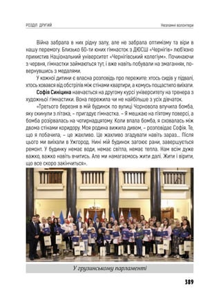 389
РОЗДІЛ ДРУГИЙ Незламні волонтери
Війна забрала в них рідну залу, але не забрала оптимізму та віри в
нашу перемогу. Близько 60-ти юних гімнасток з ДЮСШ «Чернігів» люб’язно
прихистив Національний університет «Чернігівський колегіум». Починаючи
з червня, гімнастки займаються тут, і вже навіть побували на змаганнях, по-
вернувшись з медалями.
У кожної дитини є власна розповідь про пережите: хтось сидів у підвалі,
хтось ховався від обстрілів між стінами квартири, а комусь пощастило виїхати.
Софія Синіцина навчається на другому курсі університету на тренера з
художньої гімнастики. Вона пережила чи не найбільше з усіх дівчаток.
«Третього березня в мій будинок по вулиці Чорновола влучила бомба,
яку скинули з літака, – пригадує гімнастка. – Я мешкаю на п’ятому поверсі, а
бомба розірвалась на чотирнадцятому. Коли впала бомба, я сховалась між
двома стінами коридору. Моя родина вижила дивом, – розповідає Софія. Те,
що я побачила, – це жахливо. Це жахливо згадувати навіть зараз... Після
цього ми виїхали в Ужгород. Нині мій будинок загоює рани, завершується
ремонт. У будинку немає води, немає світла, немає тепла. Нам всім дуже
важко, важко навіть вчитись. Але ми намагаємось жити далі. Жити і вірити,
що все скоро закінчиться».
У грузинському парламенті
 