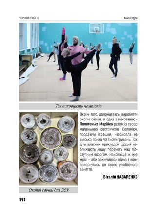 392
ЧЕРНІГІВ У ВОГНІ Книга друга
Окрім того, допомагають виробляти
окопні свічки. А одна з вихованок –
Полегенько Марійка разом із своєю
маленькою сестричкою Соломією,
продаючи іграшки, назбирала на
військо понад 40 тисяч гривень. Тож
діти власним прикладом щодня на-
ближають нашу перемогу над під-
ступним ворогом. Найбільша ж їхня
мрія – аби закінчилась війна і вони
повернулись до свого улюбленого
заняття.
Віталій НАЗАРЕНКО
Так виховують чемпіонів
Окопні свічки для ЗСУ
 