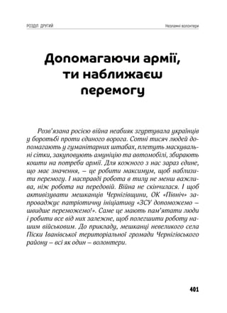 401
РОЗДІЛ ДРУГИЙ Незламні волонтери
Допомагаючи армії,
ти наближаєш
перемогу
Розв’язана росією війна неабияк згуртувала українців
у боротьбі проти єдиного ворога. Сотні тисяч людей до-
помагають у гуманітарних штабах, плетуть маскуваль-
ні сітки, закуповують амуніцію та автомобілі, збирають
кошти на потреби армії. Для кожного з нас зараз єдине,
що має значення, – це робити максимум, щоб наблизи-
ти перемогу. І насправді робота в тилу не менш важли-
ва, ніж робота на передовій. Війна не скінчилася. І щоб
активізувати мешканців Чернігівщини, ОК «Північ» за-
проваджує патріотичну ініціативу «ЗСУ допоможемо –
швидше переможемо!». Саме це мають пам’ятати люди
і робити все від них залежне, щоб полегшити роботу на-
шим військовим. До прикладу, мешканці невеликого села
Піски Іванівської територіальної громади Чернігівського
району – всі як один – волонтери.
 