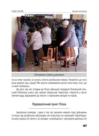 407
РОЗДІЛ ДРУГИЙ Незламні волонтери
ли за тими часами, не хочуть читати російською мовою. Розумієте, до чого
вони довели наш народ? Ми просто зневажаємо росію, їхню мову і все, що
з ними пов’язано».
До речі, під час поїздки до Пісок військові передали Пісківській сіль-
ській бібліотеці книгу про мужніх оборонців Чернігова «Чернігів у вогні:
зметем орду, відправимо до пекла» з підписами авторів та героїв.
Перевалочний пункт Піски
Іванівська громада – одна з тих, які зазнали чимало горя, руйнувань
та втрат від російських військових, які вторглися на територію Чернігівщи-
ни рано вранці 24 лютого. Ці нелюди-«освободітєлі» окупували декілька сіл
Плетіння сітки у розпалі
 