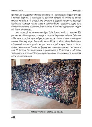 408
ЧЕРНІГІВ У ВОГНІ Книга друга
громади, де знущалися з мирного населення та знищували інфраструктуру
і житлові будинки. Та найгірше те, що вони вбивали ні в чому не винних
мирних жителів. У тій ситуації, яка склалася в березні-лютому на території
Іванівської громади, можна сказати, що селу Піски пощастило. Адже воно
не було окуповане росіянами, і його жителі мали змогу допомогти людям,
які тікали з Чернігова.
«На території нашого села не було боїв. Божою милістю і завдяки ЗСУ
росіяни не дійшли до нас, – згадує ті страшні березневі дні пані Світлана.
– Ми чули постріли, чули вибухи, щодня щось літало та свистало над го-
ловами. Напряму через Десну від наших Пісок до мікрорайону Бобровиця
в Чернігові – всього три кілометри. І ми все добре чули. Також російські
літаки скидали свої бомби на ферму, яка давно не працює, і на силосні
ями. 28 березня Піски обстріляли з гранатомета, а 30 березня – з «Градів».
Тоді одна хата згоріла, 20 зазнали різноманітних пошкоджень. Та, на щастя,
люди не постраждали.
Готова «літня» сітка на рамці
 