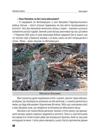 40
ЧЕРНІГІВ У ВОГНІ Книга друга
– Пане Михайле, як Ви стали військовим?
– Я народився на Житомирщині, в селі Вишевичі Радомишльського
району. Батьки – прості сільські трудівники, які все життя пропрацювали в
колгоспі. Тато був механіком молочного блоку, а мама – техніком штучного
осіменіння рогатої худоби. Земний шлях батька закінчився під час цієї війни
– 11 березня 2022 року. Я саме виконував бойові завдання (ви ж знаєте, що
тут коїлося торік у березні), воював, і, на жаль, навіть не зміг попрощатися з
татом… Мама – жива, мешкає на Житомирщині.
Мені змалечку дуже подобалися кітелі і шинелі, взагалі гарна військо-
ва форма. Це, безперечно, вплинуло на мій світогляд. І з самого дитинства я
мріяв, що буду військовим і боронитиму Вітчизну. Тобто ще у восьмому класі
я вже відчував, знав, що неодмінно вступатиму до військового вишу.
Загалом я ріс самостійною дитиною. Батьки з п’ятої ранку і до одинад-
цятої вечора щодня старанно трудилися в колгоспі. Тому я у шестилітньому
віці варив їсти татові й мамі, дбав про молодшого братика, який на три роки
молодший за мене. І потім, доки навчався у школі, багато допомагав рідним
Михайло Близнюк
 