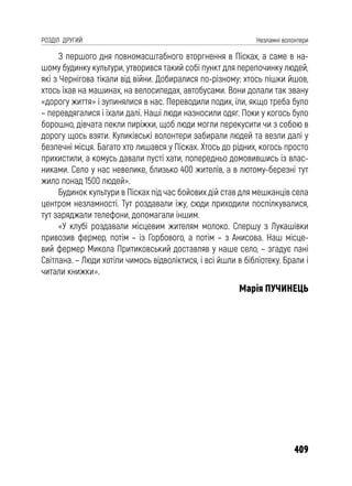 409
РОЗДІЛ ДРУГИЙ Незламні волонтери
З першого дня повномасштабного вторгнення в Пісках, а саме в на-
шому будинку культури, утворився такий собі пункт для перепочинку людей,
які з Чернігова тікали від війни. Добиралися по-різному: хтось пішки йшов,
хтось їхав на машинах, на велосипедах, автобусами. Вони долали так звану
«дорогу життя» і зупинялися в нас. Переводили подих, їли, якщо треба було
– перевдягалися і їхали далі. Наші люди назносили одяг. Поки у когось було
борошно, дівчата пекли пиріжки, щоб люди могли перекусити чи з собою в
дорогу щось взяти. Куликівські волонтери забирали людей та везли далі у
безпечні місця. Багато хто лишався у Пісках. Хтось до рідних, когось просто
прихистили, а комусь давали пусті хати, попередньо домовившись із влас-
никами. Село у нас невелике, близько 400 жителів, а в лютому-березні тут
жило понад 1500 людей».
Будинок культури в Пісках під час бойових дій став для мешканців села
центром незламності. Тут роздавали їжу, сюди приходили поспілкувалися,
тут заряджали телефони, допомагали іншим.
«У клубі роздавали місцевим жителям молоко. Спершу з Лукашівки
привозив фермер, потім – із Горбового, а потім – з Анисова. Наш місце-
вий фермер Микола Притиковський доставляв у наше село, – згадує пані
Світлана. – Люди хотіли чимось відволіктися, і всі йшли в бібліотеку. Брали і
читали книжки».
Марія ПУЧИНЕЦЬ
 