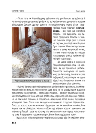 412
ЧЕРНІГІВ У ВОГНІ Книга друга
«Після того, як Чернігівщину звільнили від російських загарбників і
ми повернулися до звичної роботи, то всі хотіли чимось допомогти нашим
військовим. Думали, що нам робити, і я запропонувала плести сітки, – роз-
повідає лікар-терапевт Інна Ско-
рінова. – Це таке, що потрібно
завжди. І ми вирішили, що бу-
демо пробувати. Почали з того,
що зносили старі речі і різали
на смужки, але тоді в нас іще не
було основи. Моя санітарка при-
несла з дому капронові нитки,
і з них плели основу на першу
маскувальну сітку, а потім ми об-
плітали тканиною».
До цього жодна з жінок не
плела маскувальні сітки і не уяв-
ляла, як це правильно робити.
Довелося звернутися по допо-
могу до інтернету, почитати купу
інформації, переглянути не одне
відео і поспілкуватися з тими, хто
вже займався цією роботою.
«Я дуже багато відео передивилися, щоб все було правильно. Який ма-
теріал повинен бути, як плести сітки, щоб вони не на шкоду йшли, а дійсно
допомагали маскуватися, – розповідає лікарка. – Також у соціальних мере-
жах спілкувалася з тими, хто вже плете сітки, і зробила висновок, що потріб-
на не звичайна тканина, а спеціальна. Адже вона легка, міцна, підходяща
кольорова гама. Сітки з неї виходять легенькими і їх зручно переміщати.
Плюс до всього вона не намокає під дощем так, як звичайна тканина, і на
морозі так не обмерзає. Ми між собою тоді зібрали кошти і замовили цю
тканину у Львові. І десь на початку літа вже сплели свою першу маскуваль-
ну сітку й відправили нашим хлопцям. Вони були задоволені нею».
Відтак пані Інна попросила у керівника закладу, аби їм виділили акто-
Маскування довжиною з залу
 