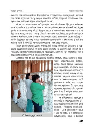 413
РОЗДІЛ ДРУГИЙ Незламні волонтери
вий зал для плетіння сіток. Адже лікарня оговтувалася від окупації, і актовий
зал стояв порожній. Так у лікарні закипіла робота, і зараз її працівники пле-
туть сітки у вільний від основної роботи час.
«У нас постійно плете лабораторія і моє відділення. Це десь вісім-де-
сять чоловік, – розповідає Інна. – І ми це робимо, коли є вільний час. Адже
робота – на першому місці. Наприклад, є в мене вільна хвилина – то я не
йду пити каву, а стаю і плету сітку. І так само наші медсестри і санітарки:
помили кабінети, приготували інструмент, тобто виконали свою роботу – і
потім беруться за сітку. Наша лаборант-рентгенолог – вже жінка у віці, але
коли в неї є 5, 10 чи 20 хвилин, приходить і теж стає плести.
Також допомагають деякі хлопці, які в нас лікуються. Зокрема з пер-
шого відділення хлопці, які вже давно лежать на реабілітації, і поки вони
чекають на медичний висновок, то приходять, коли ми там плетемо, і теж із
задоволенням плетуть з нами, спілкуються».
Сьогодні про те, що працівниці лікарні плетуть сітки, знають у бага-
тьох чернігівських підроз-
ділах. Коли треба, військові
самі знаходять контакти пані
Інни і просять про допомогу з
сітками, а вона нікому не від-
мовляє. Медики намагаються
плести якнайшвидше, щоб
допомогти всім, хто потре-
бує маскування. До прикладу,
одну маскувальну сітку розмі-
ром 4 на 6 метрів виготовля-
ють за два-три дні.
«У військових завжди є
потреба у маскувальних сіт-
ках, особливо коли вони їдуть
на Схід, – говорить Інна Скорі-
нова. – Це в основному наша
1-ша танкова, 3-й батальйон,
штурмовики наші в Бахмуті
Робота у розпалі
 