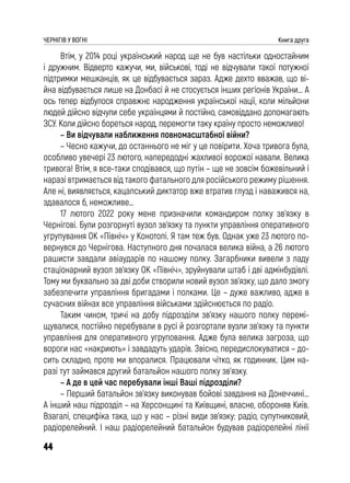 44
ЧЕРНІГІВ У ВОГНІ Книга друга
Втім, у 2014 році український народ ще не був настільки одностайним
і дружним. Відверто кажучи, ми, військові, тоді не відчували такої потужної
підтримки мешканців, як це відбувається зараз. Адже дехто вважав, що ві-
йна відбувається лише на Донбасі й не стосується інших регіонів України… А
ось тепер відбулося справжнє народження української нації, коли мільйони
людей дійсно відчули себе українцями й постійно, самовіддано допомагають
ЗСУ. Коли дійсно бореться народ, перемогти таку країну просто неможливо!
– Ви відчували наближення повномасштабної війни?
– Чесно кажучи, до останнього не міг у це повірити. Хоча тривога була,
особливо увечері 23 лютого, напередодні жахливої ворожої навали. Велика
тривога! Втім, я все-таки сподівався, що путін – ще не зовсім божевільний і
наразі втримається від такого фатального для російського режиму рішення.
Але ні, виявляється, кацапський диктатор вже втратив глузд і наважився на,
здавалося б, неможливе…
17 лютого 2022 року мене призначили командиром полку зв’язку в
Чернігові. Були розгорнуті вузол зв’язку та пункти управління оперативного
угрупування ОК «Північ» у Конотопі. Я там теж був. Однак уже 23 лютого по-
вернувся до Чернігова. Наступного дня почалася велика війна, а 26 лютого
рашисти завдали авіаударів по нашому полку. Загарбники вивели з ладу
стаціонарний вузол зв’язку ОК «Північ», зруйнували штаб і дві адмінбудівлі.
Тому ми буквально за дві доби створили новий вузол зв’язку, що дало змогу
забезпечити управління бригадами і полками. Це – дуже важливо, адже в
сучасних війнах все управління військами здійснюється по радіо.
Таким чином, тричі на добу підрозділи зв’язку нашого полку перемі-
щувалися, постійно перебували в русі й розгортали вузли зв’язку та пункти
управління для оперативного угруповання. Адже була велика загроза, що
вороги нас «накриють» і завдадуть ударів. Звісно, передислокуватися – до-
сить складно, проте ми впоралися. Працювали чітко, як годинник. Цим на-
разі тут займався другий батальйон нашого полку зв’язку.
– А де в цей час перебували інші Ваші підрозділи?
– Перший батальйон зв’язку виконував бойові завдання на Донеччині...
А інший наш підрозділ – на Херсонщині та Київщині, власне, обороняв Київ.
Взагалі, специфіка така, що у нас – різні види зв’язку: радіо, супутниковий,
радіорелейний. І наш радіорелейний батальйон будував радіорелейні лінії
 