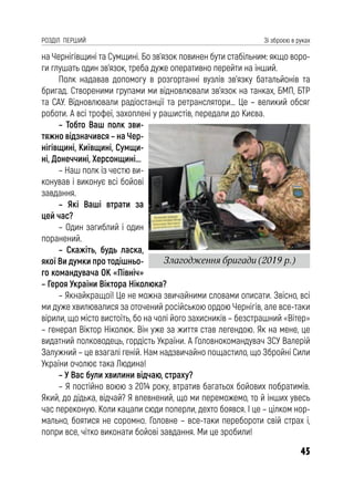 45
РОЗДІЛ ПЕРШИЙ Зі зброєю в руках
на Чернігівщині та Сумщині. Бо зв’язок повинен бути стабільним: якщо воро-
ги глушать один зв’язок, треба дуже оперативно перейти на інший.
Полк надавав допомогу в розгортанні вузлів зв’язку батальйонів та
бригад. Створеними групами ми відновлювали зв’язок на танках, БМП, БТР
та САУ. Відновлювали радіостанції та ретранслятори… Це – великий обсяг
роботи. А всі трофеї, захоплені у рашистів, передали до Києва.
– Тобто Ваш полк зви-
тяжно відзначився – на Чер-
нігівщині, Київщині, Сумщи-
ні, Донеччині, Херсонщині...
– Наш полк із честю ви-
конував і виконує всі бойові
завдання.
– Які Ваші втрати за
цей час?
– Один загиблий і один
поранений.
– Скажіть, будь ласка,
якої Ви думки про тодішньо-
го командувача ОК «Північ»
– Героя України Віктора Ніколюка?
– Якнайкращої! Це не можна звичайними словами описати. Звісно, всі
ми дуже хвилювалися за оточений російською ордою Чернігів, але все-таки
вірили, що місто вистоїть, бо на чолі його захисників – безстрашний «Вітер»
– генерал Віктор Ніколюк. Він уже за життя став легендою. Як на мене, це
видатний полководець, гордість України. А Головнокомандувач ЗСУ Валерій
Залужний – це взагалі геній. Нам надзвичайно пощастило, що Збройні Сили
України очолює така Людина!
– У Вас були хвилини відчаю, страху?
– Я постійно воюю з 2014 року, втратив багатьох бойових побратимів.
Який, до дідька, відчай? Я впевнений, що ми переможемо, то й інших увесь
час переконую. Коли кацапи сюди поперли, дехто боявся. І це – цілком нор-
мально, боятися не соромно. Головне – все-таки перебороти свій страх і,
попри все, чітко виконати бойові завдання. Ми це зробили!
Злагодження бригади (2019 р.)
 