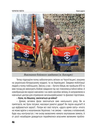 46
ЧЕРНІГІВ У ВОГНІ Книга друга
Тепер підрозділи полку забезпечують зв’язок на Чернігівщині, зокрема
на українсько-білоруському кордоні, та на Харківщині. Завдяки мобілізації
людей у полку побільшало. Звісно, у нас – багато бійців, які пройшли АТО та
вже понад рік виконують бойові завдання під час повномасштабної війни. А
новобранців ми наразі навчаємо і на своїх засобах зв’язку, й направляємо в
навчальні центри для отримання загальновійськової та фахової підготовки.
– Коли, по-Вашому, закінчиться ця війна?
– Думаю, активна фаза закінчиться вже нинішнього року. Ви ж
пам’ятаєте, які були потужні, масовані ракетні удари? Як перли кацапи?! А
що відбувається зараз?.. Попри всі свої потуги, «друга армія світу» нічого
не може вдіяти з незалежною Україною. І не зможе – навпаки, я впевнений,
буде наш контрнаступ, і ми знову визволимо немало окупованих земель. А
от росії незабаром доведеться перейматися власними великими пробле-
Виконання бойового завдання (м. Бахмут)
 