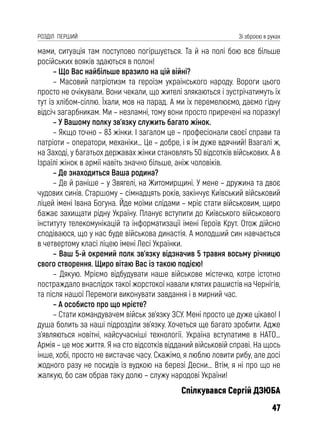 47
РОЗДІЛ ПЕРШИЙ Зі зброєю в руках
мами, ситуація там поступово погіршується. Та й на полі бою все більше
російських вояків здаються в полон!
– Що Вас найбільше вразило на цій війні?
– Масовий патріотизм та героїзм українського народу. Вороги цього
просто не очікували. Вони чекали, що жителі злякаються і зустрічатимуть їх
тут із хлібом-сіллю. Їхали, мов на парад. А ми їх перемелюємо, даємо гідну
відсіч загарбникам. Ми – незламні, тому вони просто приречені на поразку!
– У Вашому полку зв’язку служить багато жінок.
– Якщо точно – 83 жінки. І загалом це – професіонали своєї справи та
патріоти – оператори, механіки… Це – добре, і я їм дуже вдячний! Взагалі ж,
на Заході, у багатьох державах жінки становлять 50 відсотків військових. А в
Ізраїлі жінок в армії навіть значно більше, аніж чоловіків.
– Де знаходиться Ваша родина?
– Де й раніше – у Звягелі, на Житомирщині. У мене – дружина та двоє
чудових синів. Старшому – сімнадцять років, закінчує Київський військовий
ліцей імені Івана Богуна. Йде моїми слідами – мріє стати військовим, щиро
бажає захищати рідну Україну. Планує вступити до Київського військового
інституту телекомунікацій та інформатизації імені Героїв Крут. Отож дійсно
сподіваюся, що у нас буде військова династія. А молодший син навчається
в четвертому класі ліцею імені Лесі Українки.
– Ваш 5-й окремий полк зв’язку відзначив 5 травня восьму річницю
свого створення. Щиро вітаю Вас із такою подією!
– Дякую. Мріємо відбудувати наше військове містечко, котре істотно
постраждало внаслідок такої жорстокої навали клятих рашистів на Чернігів,
та після нашої Перемоги виконувати завдання і в мирний час.
– А особисто про що мрієте?
– Стати командувачем військ зв’язку ЗСУ. Мені просто це дуже цікаво! І
душа болить за наші підрозділи зв’язку. Хочеться ще багато зробити. Адже
з’являються новітні, найсучасніші технології. Україна вступатиме в НАТО…
Армія – це моє життя. Я на сто відсотків відданий військовій справі. На щось
інше, хобі, просто не вистачає часу. Скажімо, я люблю ловити рибу, але досі
жодного разу не посидів із вудкою на березі Десни… Втім, я ні про що не
жалкую, бо сам обрав таку долю – служу народові України!
Спілкувався Сергій ДЗЮБА
 