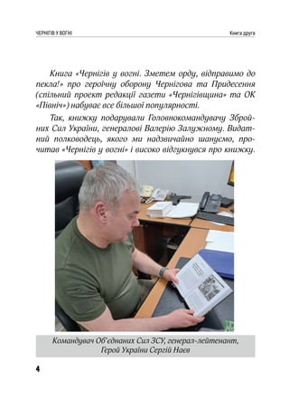 4
ЧЕРНІГІВ У ВОГНІ Книга друга
Книга «Чернігів у вогні. Зметем орду, відправимо до
пекла!» про героїчну оборону Чернігова та Придесення
(спільний проект редакції газети «Чернігівщина» та ОК
«Північ») набуває все більшої популярності.
Так, книжку подарували Головнокомандувачу Зброй-
них Сил України, генералові Валерію Залужному. Видат-
ний полководець, якого ми надзвичайно шануємо, про-
читав «Чернігів у вогні» і високо відгукнувся про книжку.
Командувач Об’єднаних Сил ЗСУ, генерал-лейтенант,
Герой України Сергій Наєв
 