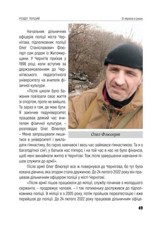 49
РОЗДІЛ ПЕРШИЙ Зі зброєю в руках
Начальник дільничних
офіцерів поліції міста Чер-
нігова, підполковник поліції
Олег Станіславович Флю-
герт сам родом із Житомир-
щини. У Чернігів приїхав у
1998 році, коли вступив за
держзамовленням до Чер-
нігівського педагогічного
університету на вчителя фі-
зичної культури.
«Після школи було ба-
жання пов’язати своє життя
зі спортом, проте не вийшло.
Та зараз я там, де маю бути.
Я закінчив педуніверситет,
працював деякий час вчи-
телем фізичної культури, –
розповідає Олег Флюгерт.
– Мене запрошували лиши-
тися в університеті і викла-
дати гімнастику, бо гарно навчався і весь час займався гімнастикою. Та я з
багатодітної сім’ї, у батьків нас п’ятеро, і на той час в нас не було фінансів,
щоб мені винаймати житло в Чернігові. Тож після завершення навчання пі-
шов служити до армії».
Після армії Олег Флюгерт все ж повернувся до Чернігова, бо тут була
кохана дівчина, яка згодом стала дружиною. До 24 лютого 2022 року він пра-
цював дільничним офіцером поліції у місті Чернігові.
«Після армії пішов працювати до міліції, службу починав з молодшого
сержанта, – продовжує чоловік. – І так потихеньку дослужився до підпол-
ковника поліції. В міліції я з 2005 року, потім пройшов переатестацію і вже
перейшов до поліції. До 24 лютого 2022 року працював дільничним офіце-
Олег Флюгерт
 