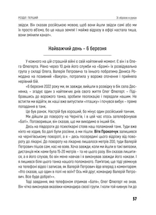 57
РОЗДІЛ ПЕРШИЙ Зі зброєю в руках
звідси. Він сказав російською мовою, щоб вони йшли звідси самі або ми
їх просто вб’ємо, бо це наша земля! І майже відразу в ефірі настала тиша,
вони змінили канал».
Найважчий день – 6 березня
У кожного на цій страшній війні є свій найтяжчий момент. Є він і в Оле-
га Флюгерта. Рівно через 10 днів його служби на «Брамі» їх розвідувальна
група у складі Олега, Валерія Петровича та їхнього побратима Дениса Ро-
модана на позивний «Вакула», потрапила у вороже оточення і прийняла
нерівний бій.
«6 березня 2022 року ми, як завжди, вийшли в розвідку в бік села Дес-
нянка, – згадує один з найтяжчих днів свого життя Олег Флюгерт. – Піді-
бравшись до ворожого танка, зробили геолокацію і передали нашим. Не
встигли ми відійти, як наші вже випустили «пташку» і почувся вибух – пряме
попадання в танк.
Це був ранок. Настрій був хороший, бо мінус один російський танчик.
Ми дійшли до повороту на Чернігів, і в цей час хтось зателефонував
«Баті». Поговоривши, він сказав, що ми виходимо в інший бік.
Десь на півдороги до психлікарні стояв наш поламаний танк. Туди вже
ніхто не ходив, бо далі були росіяни, а ми пішли. Вітя Прокопчук залишився
на чернігівському повороті, а я – десь посередині цього відрізку від пово-
роту до лікарні. До повороту на лікарню лишалося метрів 200, туди Валерій
Петрович пішов сам, нас не взяв. Хоча завжди, коли ми йшли в такі вилазки,
дистанція між нами була 15-20 метрів – та не цього разу. Він сказав лишити-
ся, а я його слухав, бо він мене навчав і я виконував завжди його накази. І
я лишився біля цього танка нашого поломаного. Пам’ятаю, ще тоді увімкнув
на телефоні відео і записав, як Валерій Петрович йде вперед з коментарем:
«Хто сказав, що один в полі не воїн? Ось мій друг, командир Валерій Петро-
вич. Все буде добре!»».
Тоді завдання, яке телефоном отримав «Батя», Олег Флюгерт не знав.
Він чітко виконував вказівки командира своєї групи. І коли той кивнув іти до
 