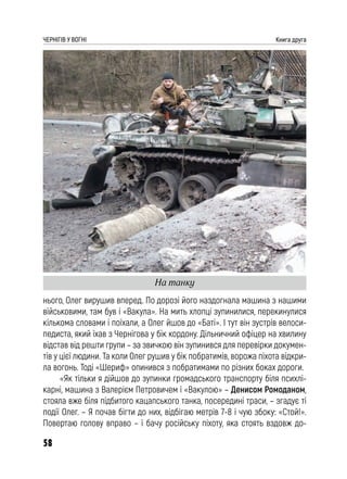 58
ЧЕРНІГІВ У ВОГНІ Книга друга
нього, Олег вирушив вперед. По дорозі його наздогнала машина з нашими
військовими, там був і «Вакула». На мить хлопці зупинилися, перекинулися
кількома словами і поїхали, а Олег йшов до «Баті». І тут він зустрів велоси-
педиста, який їхав з Чернігова у бік кордону. Дільничний офіцер на хвилину
відстав від решти групи – за звичкою він зупинився для перевірки докумен-
тів у цієї людини. Та коли Олег рушив у бік побратимів, ворожа піхота відкри-
ла вогонь. Тоді «Шериф» опинився з побратимами по різних боках дороги.
«Як тільки я дійшов до зупинки громадського транспорту біля психлі-
карні, машина з Валерієм Петровичем і «Вакулою» – Денисом Ромоданом,
стояла вже біля підбитого кацапського танка, посередині траси, – згадує ті
події Олег. – Я почав бігти до них, відбігаю метрів 7-8 і чую збоку: «Стой!».
Повертаю голову вправо – і бачу російську піхоту, яка стоять вздовж до-
На танку
 