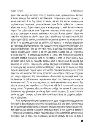 59
РОЗДІЛ ПЕРШИЙ Зі зброєю в руках
роги. Між ними був інтервал десь по 5 метрів, дуже щільно стояли. Автомат
в мене завжди був знятий з запобіжника і патрон був в патроннику, і це
мене врятувало. Я на бігу падаю, по мені в цей час йде автоматна черга, а я
стріляю в цього солдата, що переді мною стояв. Потім підіймаюсь і починаю
відходити назад. Дорога там широка, а на додачу по мені йшла автоматна
черга. Та я робив так, як вчив Петрович – «вправо, вліво, назад». І коли дій-
шов до краю дороги, в мене закінчився магазин. Я знав, що мої побратими
там, біля машини, а я обабіч траси сам. І в цей час у нас зав’язався бій. Він
тривав десь 25-30 хвилин, але такий інтенсивний, що мені не вистачало по-
вітря. Я не розумів, де наші, де росіяни. Бій тривав, і я вирішив відступати
до Чернігова. Відійшов метрів 10 в посадку, почув, як дзвонить Петрович. Він
сказав підійматися і йти до них у бік Ріпок. В цей час з повороту на психлі-
карню виїздять два «Тигри», а за ним іде піхота. Сказав про це Петровичу.
В мене був РПГ, і я вирішив вистрелити в «Тигр», але піхота помітила мене
і почала обстріл. Між нами було 20-25 метрів. Я впав на спину, взяв у руки
автомат, видно було, як падають дерева, наче їх просто січе, бо калібр був
великий на «Тигрі». Через якісь частки секунди я підірвався і почав бігти
в лісосмугу, яка від мене метрів за 300 була. І коли я біг, то думав, що таке
тільки в кіно буває. Переді мною все падало, земля підіймалася, кулі просто
свистіли над головою. Над вухом пролетіло щось гаряче. Спершу я подумав,
що то вухо відірвало, але то поплавилась балаклава від снаряда, який про-
летів поруч. І в цей момент я перечепився через гілку і впав у якусь яму. Це
мене врятувало, бо кацапи подумали, що мене вже немає серед живих. Тоді
піхота рашистська перебігла за «Тигр» на мій бік і почали обстрілювати
нашу групу – Петровича, «Вакулу» і інших, хто був там з ними. Я повертаюсь
і починаю відстрілювати цю піхоту. Двох точно поранив, бо вони забрали
своїх під руки і швидко поїхали в бік психлікарні. Вони не розуміли, звідки і
хто їх обстрілює.
Я ліг, прикрився гілками і сухим листям, взяв телефон і почав дзвонити
Петровичу. Виклик йшов, але ніхто не відповідав. Бій вже стих, чулися лише
де-не-де поодинокі вистріли. Спершу я вирішив повертатися до них, але по-
тім побачив, що всі мої магазини виявилися пусті, а той, що був в автоматі,
– наполовину порожній. І тоді я приймаю рішення повертатися до Чернігова.
Петрович був не один, тож я вирішив, що вони вийдуть, бо мені не було з
 